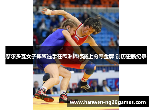 摩尔多瓦女子摔跤选手在欧洲锦标赛上勇夺金牌 创历史新纪录
