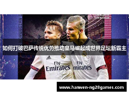 如何打破巴萨传统优势推动皇马崛起成世界足坛新霸主
