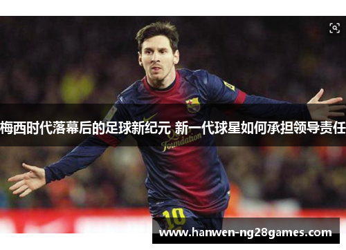 梅西时代落幕后的足球新纪元 新一代球星如何承担领导责任 梅西时代落幕后的足球新纪元 新一代球星如何承担领导责任