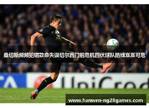 桑切斯频频犯错致命失误切尔西门前危机四伏球队防线岌岌可危 桑切斯频频犯错致命失误切尔西门前危机四伏球队防线岌岌可危