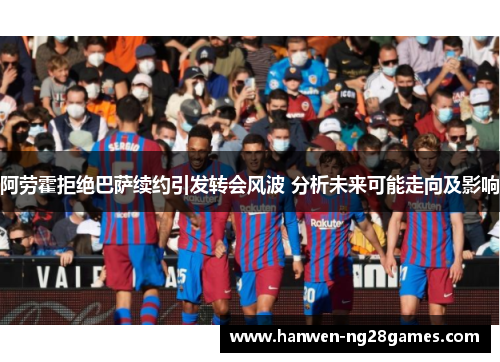 阿劳霍拒绝巴萨续约引发转会风波 分析未来可能走向及影响