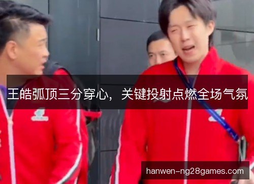 王皓弧顶三分穿心,关键投射点燃全场气氛 王皓弧顶三分穿心,关键投射点燃全场气氛